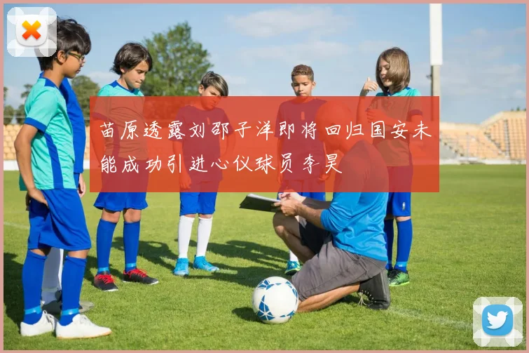 苗原透露刘邵子洋即将回归国安未能成功引进心仪球员李昊