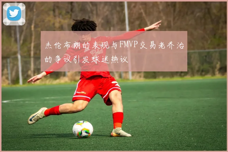 杰伦布朗的表现与FMVP交易老乔治的争议引发球迷热议